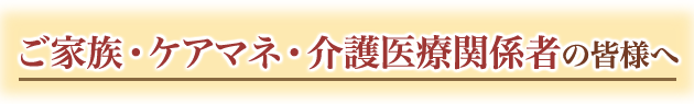 ご家族・ケアマネ・介護医療関係者の皆様へ
