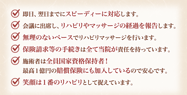 即日、翌日までにスピーディーに対応します。
会議に出席し、リハビリや訪問マッサージの経過を報告します。
無理のないペースでリハビリマッサージを行います。
保険請求等の手続きは全て当院が責任を持っています。
施術者は全員国家資格保持者!
最高1億円の賠償保険にも加入しているので安心です。
笑顔は1番のリハビリとして捉えています。